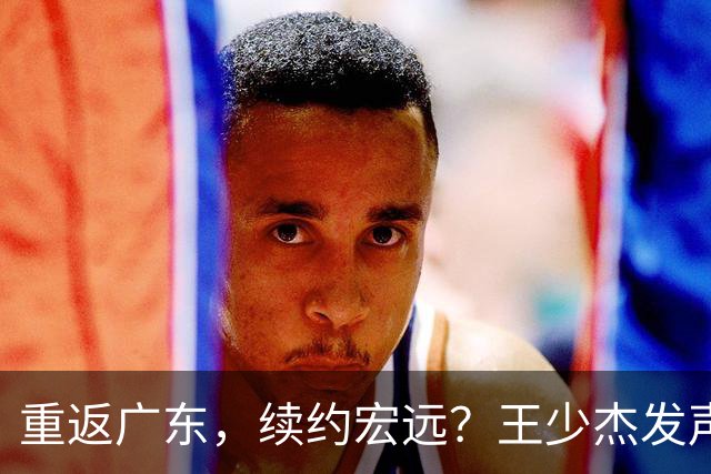 重返广东，续约宏远？王少杰发声，谈判进展曝光，杜锋期待回归